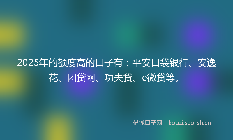 2025年的额度高的口子有：平安口袋银行、安逸花、团贷网、功夫贷、e微贷等。