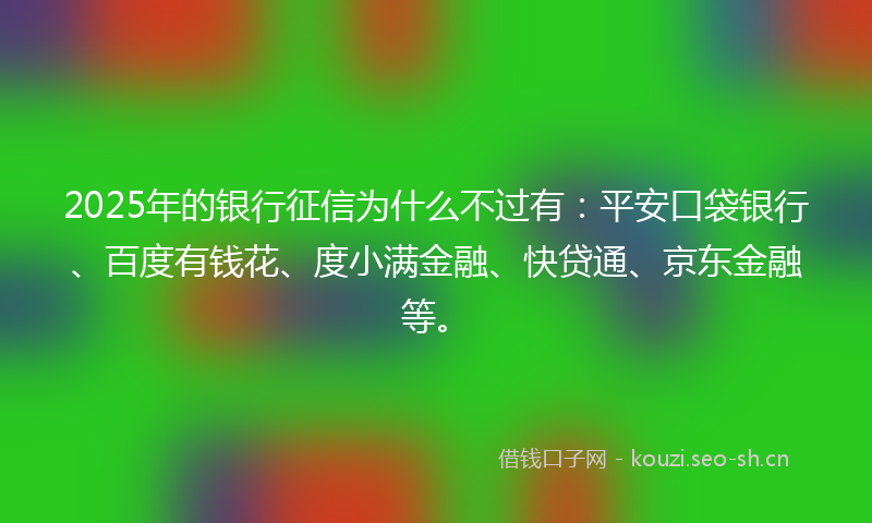 2025年的银行征信为什么不过有：平安口袋银行、百度有钱花、度小满金融、快贷通、京东金融等。