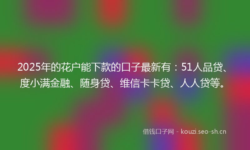 2025年的花户能下款的口子最新有：51人品贷、度小满金融、随身贷、维信卡卡贷、人人贷等。