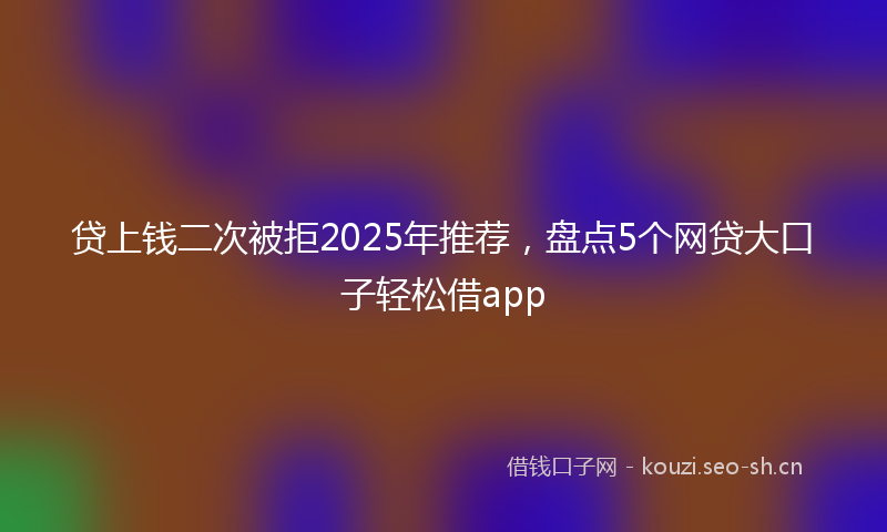 贷上钱二次被拒2025年推荐，盘点5个网贷大口子轻松借app