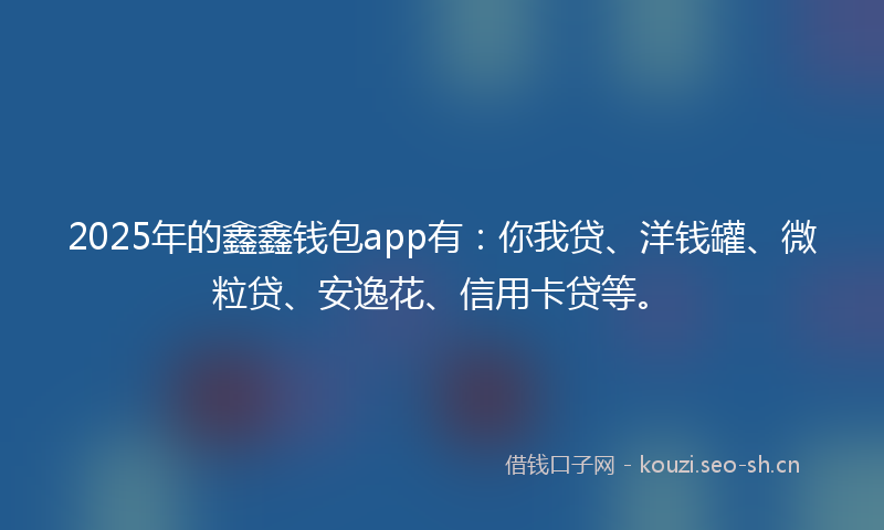 2025年的鑫鑫钱包app有：你我贷、洋钱罐、微粒贷、安逸花、信用卡贷等。