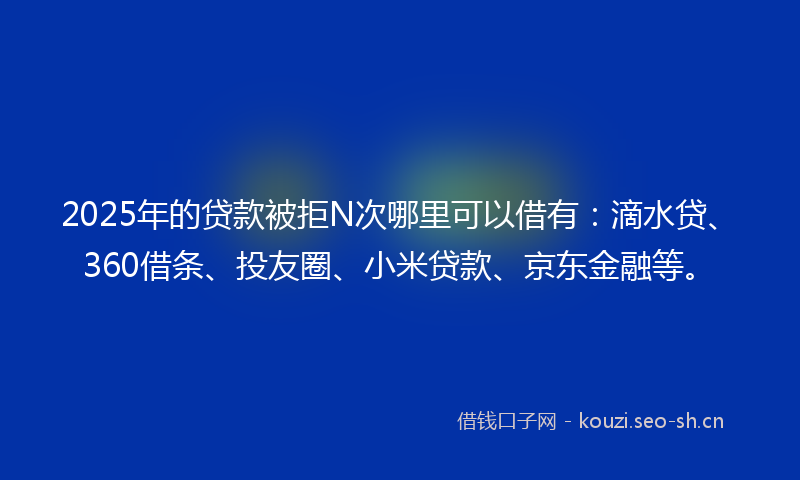 2025年的贷款被拒N次哪里可以借有：滴水贷、360借条、投友圈、小米贷款、京东金融等。