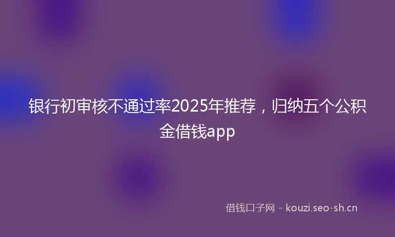 银行初审核不通过率2025年推荐，归纳五个公积金借钱app