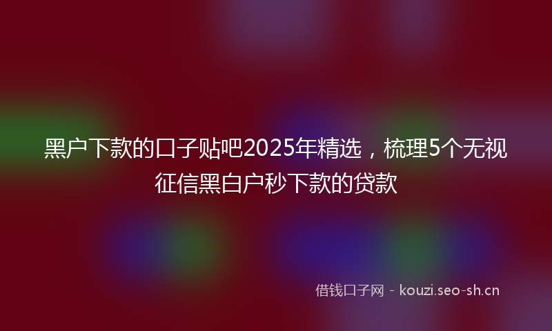 黑户下款的口子贴吧2025年精选，梳理5个无视征信黑白户秒下款的贷款
