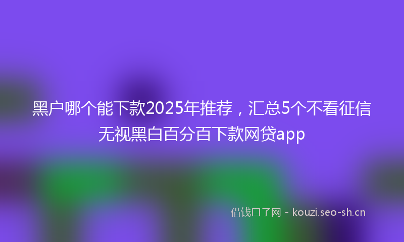 黑户哪个能下款2025年推荐，汇总5个不看征信无视黑白百分百下款网贷app