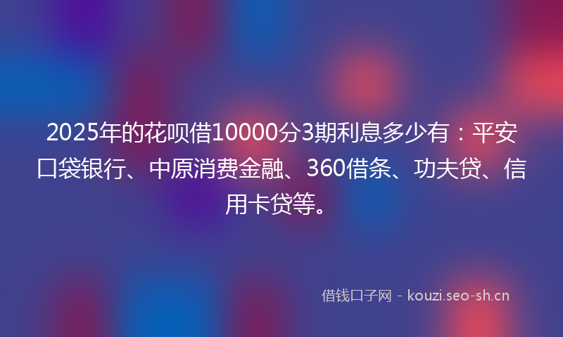 2025年的花呗借10000分3期利息多少有：平安口袋银行、中原消费金融、360借条、功夫贷、信用卡贷等。