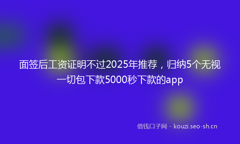 面签后工资证明不过2025年推荐，归纳5个无视一切包下款5000秒下款的app