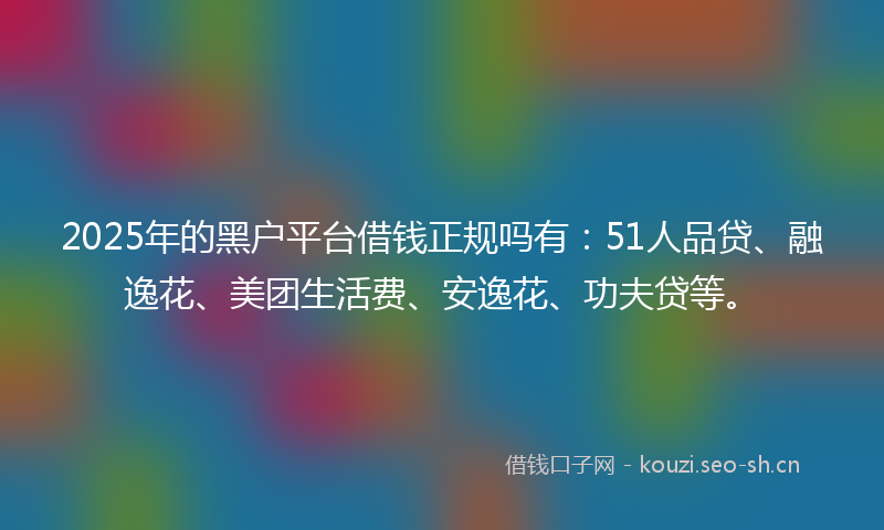 2025年的黑户平台借钱正规吗有：51人品贷、融逸花、美团生活费、安逸花、功夫贷等。