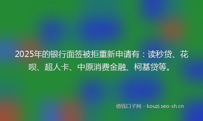 2025年的银行面签被拒重新申请有：读秒贷、花呗、超人卡、中原消费金融、柯基贷等。
