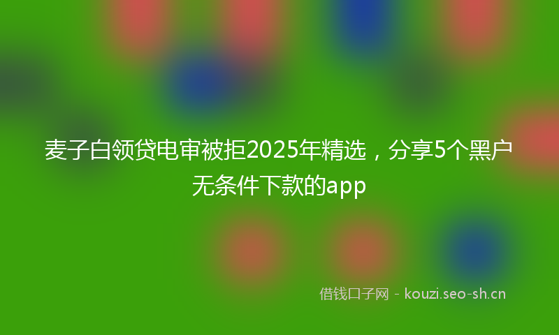 麦子白领贷电审被拒2025年精选，分享5个黑户无条件下款的app