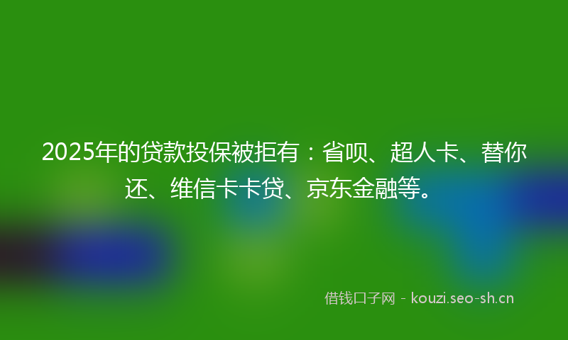 2025年的贷款投保被拒有：省呗、超人卡、替你还、维信卡卡贷、京东金融等。