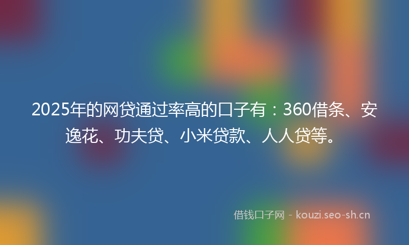 2025年的网贷通过率高的口子有：360借条、安逸花、功夫贷、小米贷款、人人贷等。