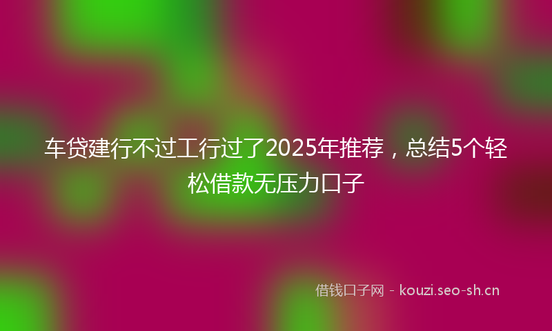 车贷建行不过工行过了2025年推荐，总结5个轻松借款无压力口子