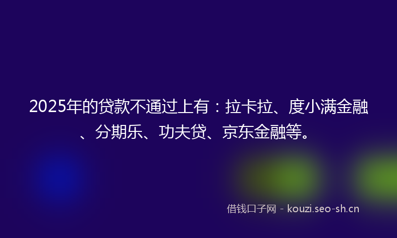 2025年的贷款不通过上有：拉卡拉、度小满金融、分期乐、功夫贷、京东金融等。