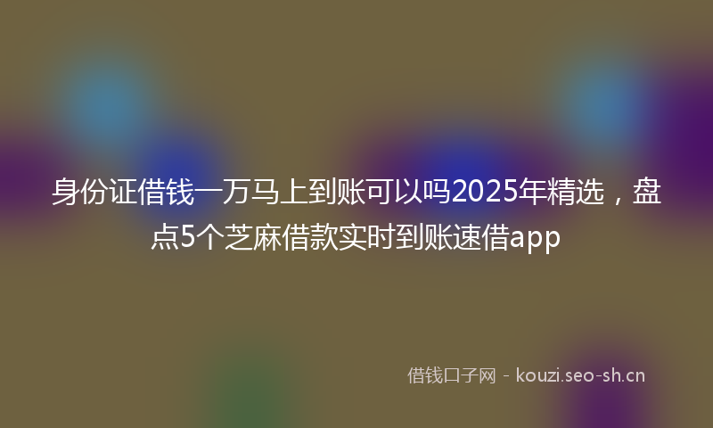 身份证借钱一万马上到账可以吗2025年精选，盘点5个芝麻借款实时到账速借app
