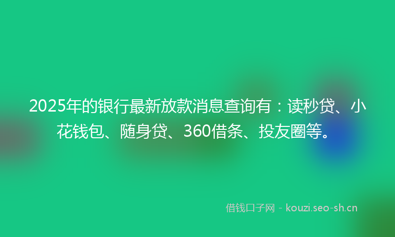 2025年的银行最新放款消息查询有：读秒贷、小花钱包、随身贷、360借条、投友圈等。