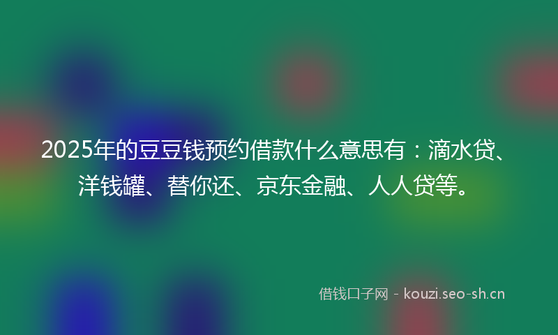 2025年的豆豆钱预约借款什么意思有：滴水贷、洋钱罐、替你还、京东金融、人人贷等。