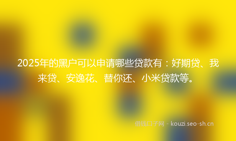 2025年的黑户可以申请哪些贷款有：好期贷、我来贷、安逸花、替你还、小米贷款等。