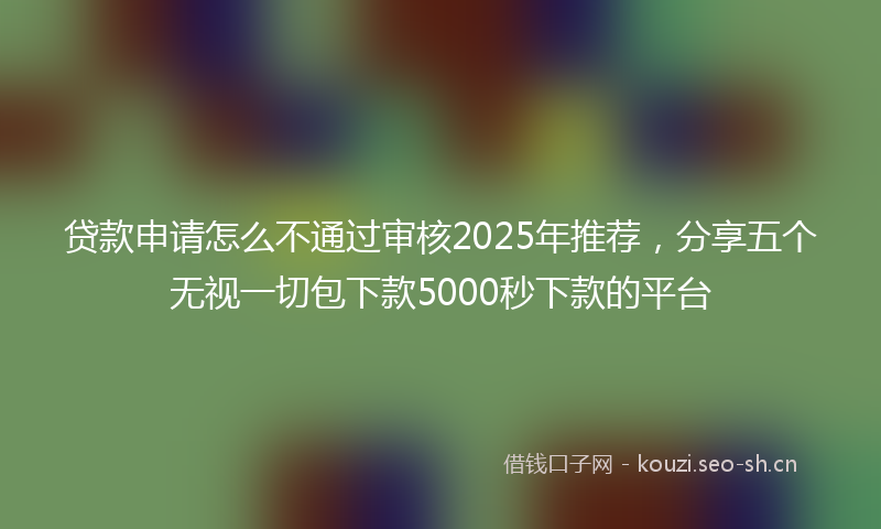 贷款申请怎么不通过审核2025年推荐，分享五个无视一切包下款5000秒下款的平台