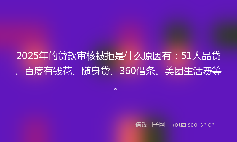 2025年的贷款审核被拒是什么原因有：51人品贷、百度有钱花、随身贷、360借条、美团生活费等。