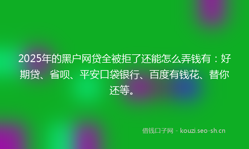 2025年的黑户网贷全被拒了还能怎么弄钱有：好期贷、省呗、平安口袋银行、百度有钱花、替你还等。