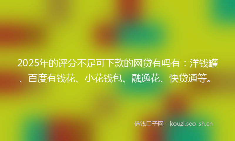 2025年的评分不足可下款的网贷有吗有：洋钱罐、百度有钱花、小花钱包、融逸花、快贷通等。