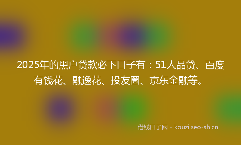 2025年的黑户贷款必下口子有：51人品贷、百度有钱花、融逸花、投友圈、京东金融等。