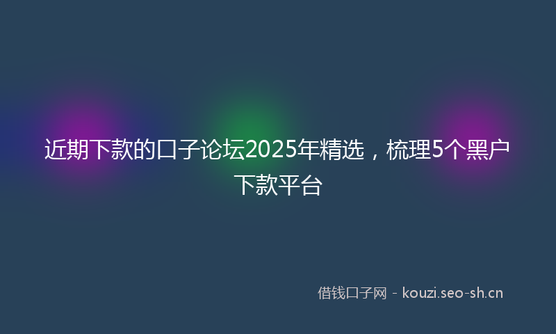 近期下款的口子论坛2025年精选，梳理5个黑户下款平台