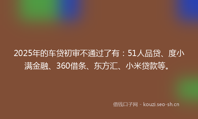 2025年的车贷初审不通过了有：51人品贷、度小满金融、360借条、东方汇、小米贷款等。