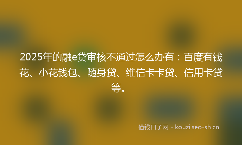 2025年的融e贷审核不通过怎么办有：百度有钱花、小花钱包、随身贷、维信卡卡贷、信用卡贷等。