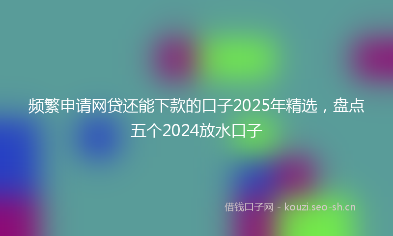 频繁申请网贷还能下款的口子2025年精选，盘点五个2024放水口子