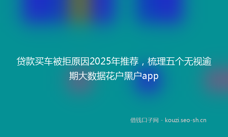 贷款买车被拒原因2025年推荐，梳理五个无视逾期大数据花户黑户app