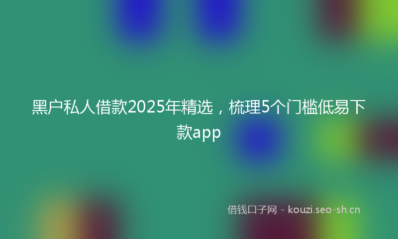 黑户私人借款2025年精选，梳理5个门槛低易下款app