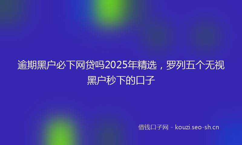 逾期黑户必下网贷吗2025年精选，罗列五个无视黑户秒下的口子