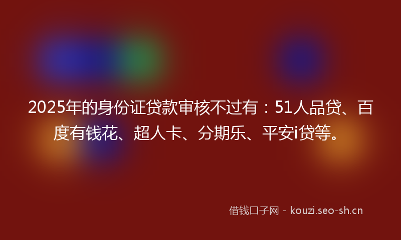 2025年的身份证贷款审核不过有：51人品贷、百度有钱花、超人卡、分期乐、平安i贷等。