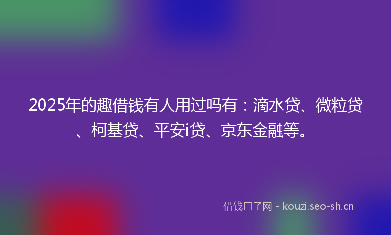 2025年的趣借钱有人用过吗有：滴水贷、微粒贷、柯基贷、平安i贷、京东金融等。