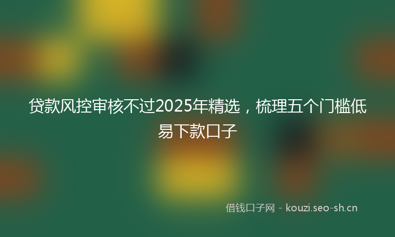 贷款风控审核不过2025年精选，梳理五个门槛低易下款口子