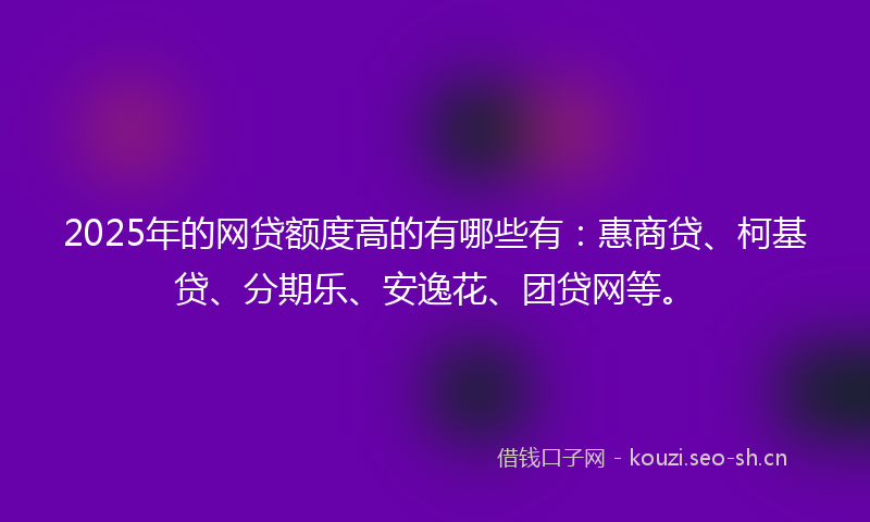 2025年的网贷额度高的有哪些有：惠商贷、柯基贷、分期乐、安逸花、团贷网等。