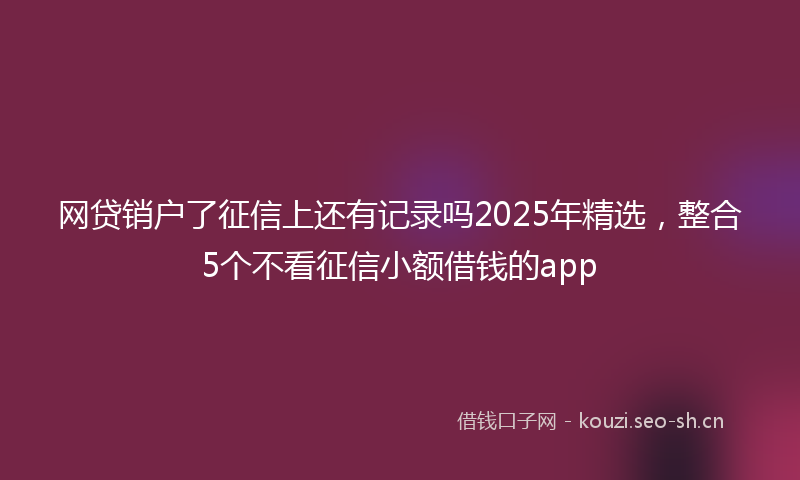 网贷销户了征信上还有记录吗2025年精选，整合5个不看征信小额借钱的app