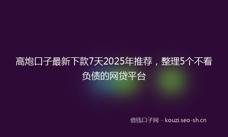 高炮口子最新下款7天2025年推荐，整理5个不看负债的网贷平台