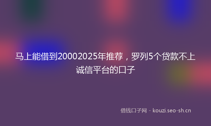 马上能借到20002025年推荐，罗列5个贷款不上诚信平台的口子