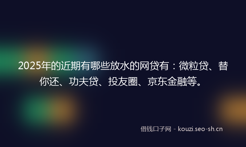 2025年的近期有哪些放水的网贷有：微粒贷、替你还、功夫贷、投友圈、京东金融等。