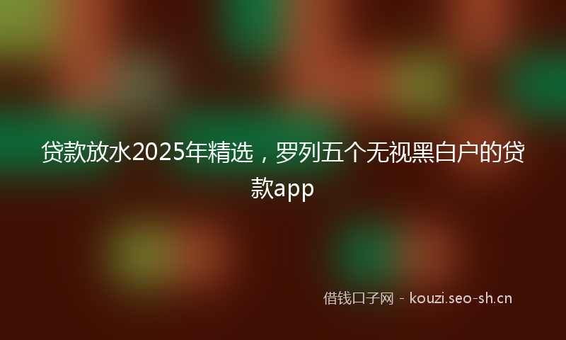 贷款放水2025年精选，罗列五个无视黑白户的贷款app