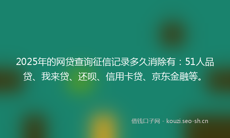2025年的网贷查询征信记录多久消除有：51人品贷、我来贷、还呗、信用卡贷、京东金融等。