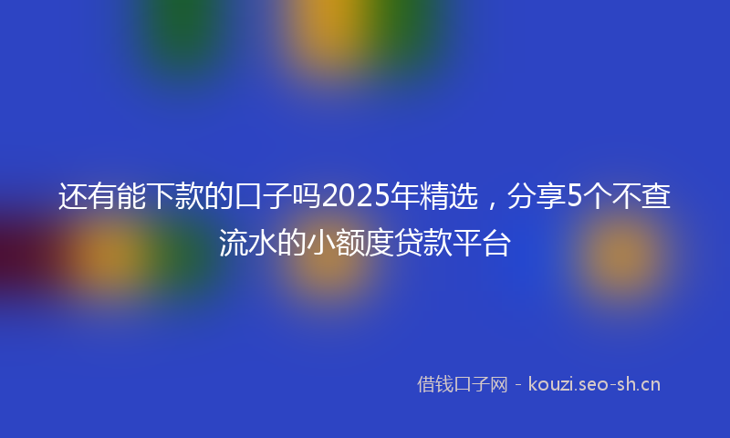 还有能下款的口子吗2025年精选，分享5个不查流水的小额度贷款平台