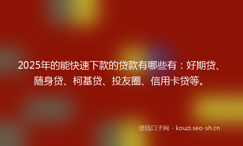2025年的能快速下款的贷款有哪些有：好期贷、随身贷、柯基贷、投友圈、信用卡贷等。