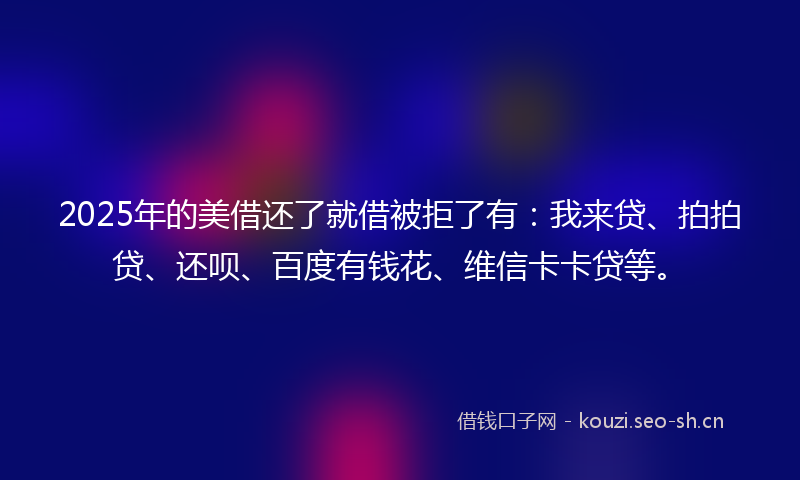 2025年的美借还了就借被拒了有：我来贷、拍拍贷、还呗、百度有钱花、维信卡卡贷等。