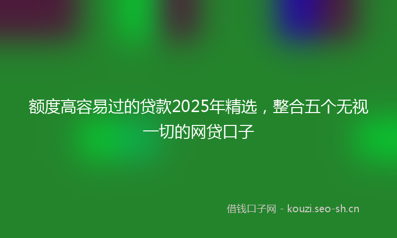 额度高容易过的贷款2025年精选，整合五个无视一切的网贷口子