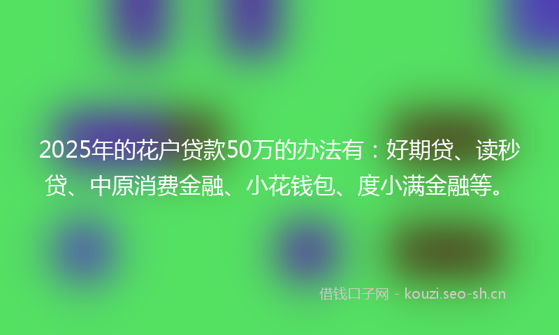 2025年的花户贷款50万的办法有：好期贷、读秒贷、中原消费金融、小花钱包、度小满金融等。