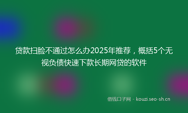 贷款扫脸不通过怎么办2025年推荐，概括5个无视负债快速下款长期网贷的软件